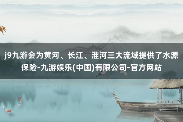 j9九游会为黄河、长江、淮河三大流域提供了水源保险-九游娱乐(中国)有限公司-官方网站