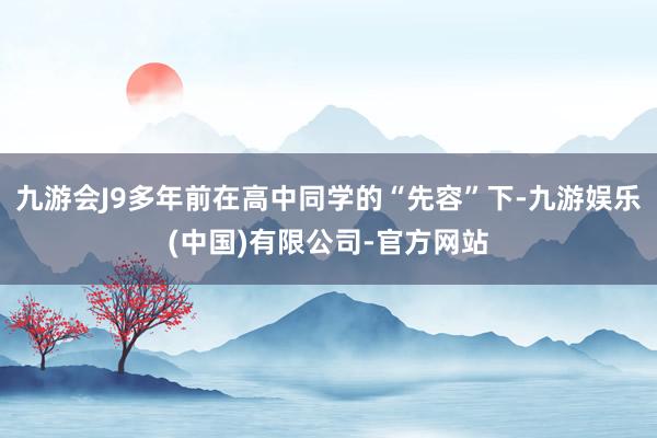 九游会J9多年前在高中同学的“先容”下-九游娱乐(中国)有限公司-官方网站