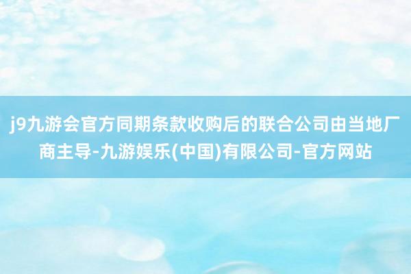 j9九游会官方同期条款收购后的联合公司由当地厂商主导-九游娱乐(中国)有限公司-官方网站