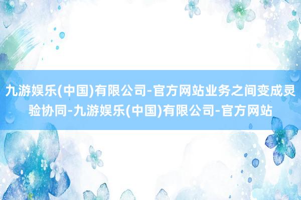 九游娱乐(中国)有限公司-官方网站业务之间变成灵验协同-九游娱乐(中国)有限公司-官方网站