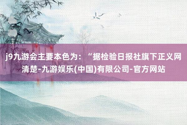 j9九游会主要本色为：“据检验日报社旗下正义网清楚-九游娱乐(中国)有限公司-官方网站