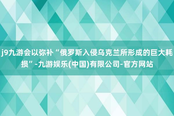 j9九游会以弥补“俄罗斯入侵乌克兰所形成的巨大耗损”-九游娱乐(中国)有限公司-官方网站