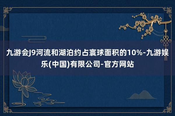 九游会J9河流和湖泊约占寰球面积的10%-九游娱乐(中国)有限公司-官方网站