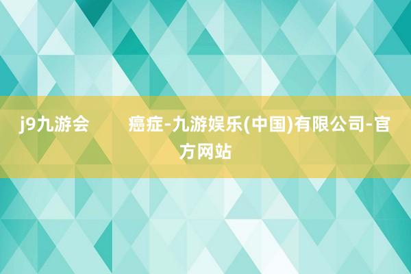 j9九游会        癌症-九游娱乐(中国)有限公司-官方网站