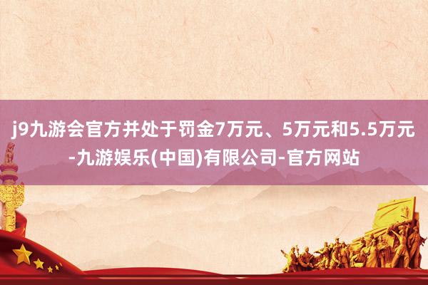 j9九游会官方并处于罚金7万元、5万元和5.5万元-九游娱乐(中国)有限公司-官方网站