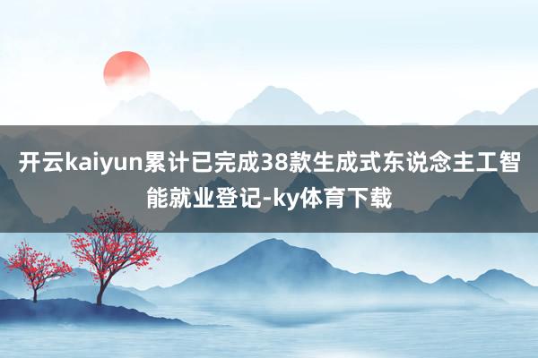 开云kaiyun累计已完成38款生成式东说念主工智能就业登记-ky体育下载