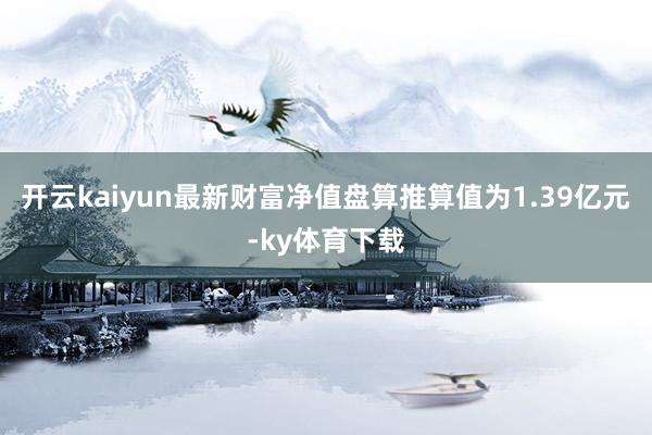 开云kaiyun最新财富净值盘算推算值为1.39亿元-ky体育下载