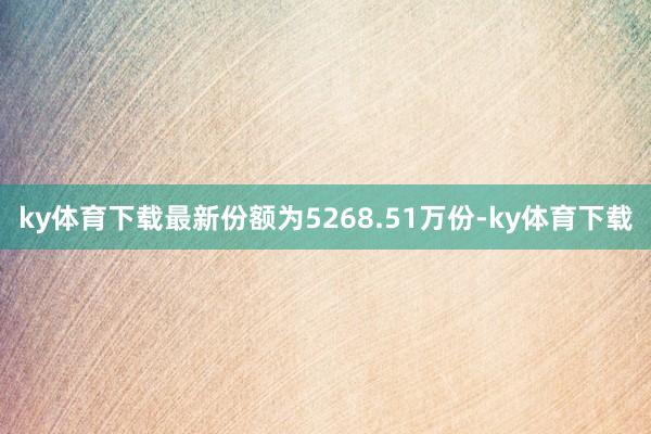 ky体育下载最新份额为5268.51万份-ky体育下载