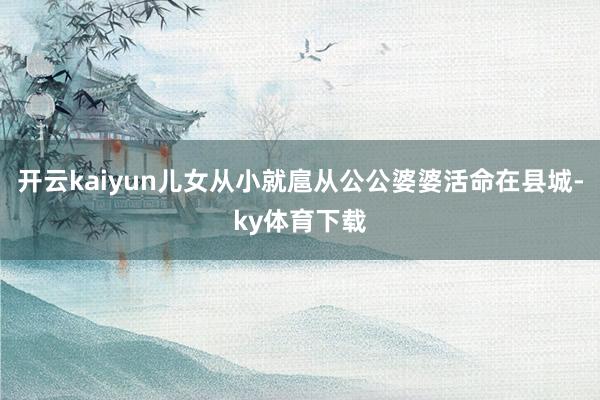 开云kaiyun儿女从小就扈从公公婆婆活命在县城-ky体育下载