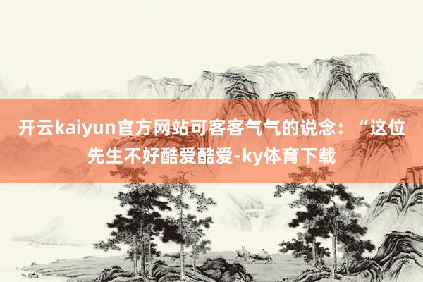 开云kaiyun官方网站可客客气气的说念：“这位先生不好酷爱酷爱-ky体育下载