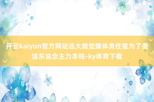 开云kaiyun官方网站远大微型媒体责任室为了圣洁东说念主力本钱-ky体育下载