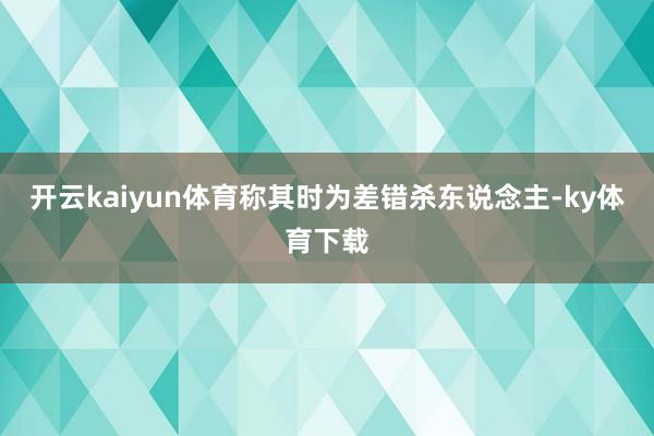 开云kaiyun体育称其时为差错杀东说念主-ky体育下载