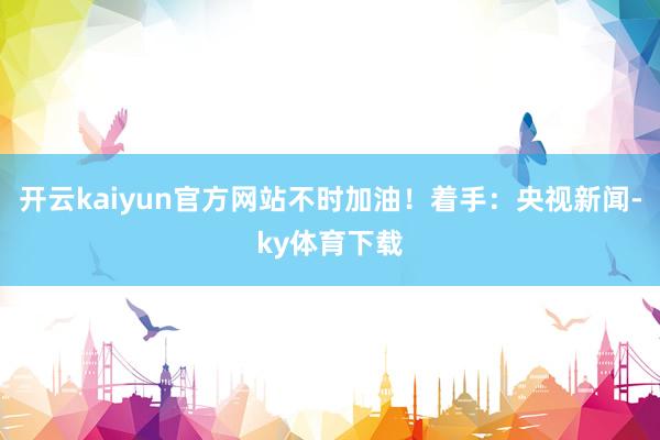 开云kaiyun官方网站不时加油！着手：央视新闻-ky体育下载