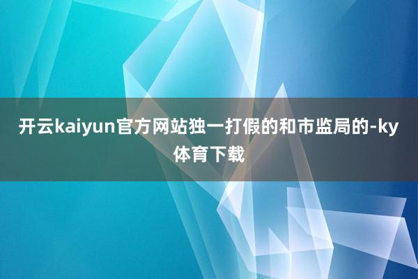 开云kaiyun官方网站独一打假的和市监局的-ky体育下载