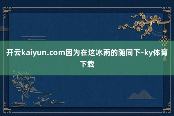 开云kaiyun.com因为在这冰雨的随同下-ky体育下载