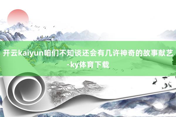 开云kaiyun咱们不知谈还会有几许神奇的故事献艺-ky体育下载