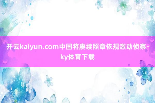 开云kaiyun.com中国将赓续照章依规激动侦察-ky体育下载