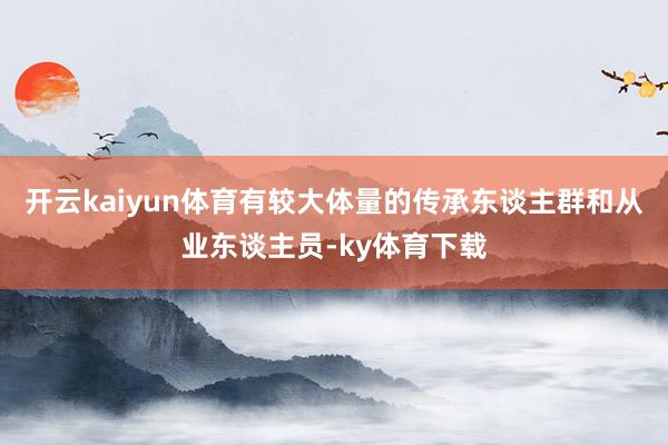 开云kaiyun体育有较大体量的传承东谈主群和从业东谈主员-ky体育下载