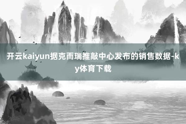 开云kaiyun据克而瑞推敲中心发布的销售数据-ky体育下载