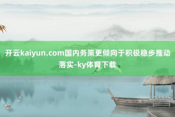 开云kaiyun.com国内务策更倾向于积极稳步推动落实-ky体育下载