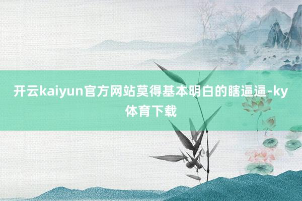 开云kaiyun官方网站莫得基本明白的瞎逼逼-ky体育下载