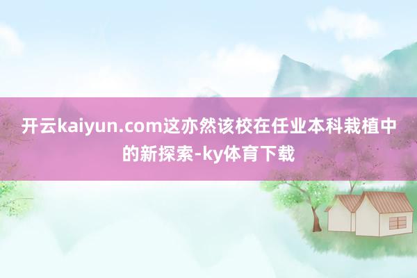 开云kaiyun.com这亦然该校在任业本科栽植中的新探索-ky体育下载