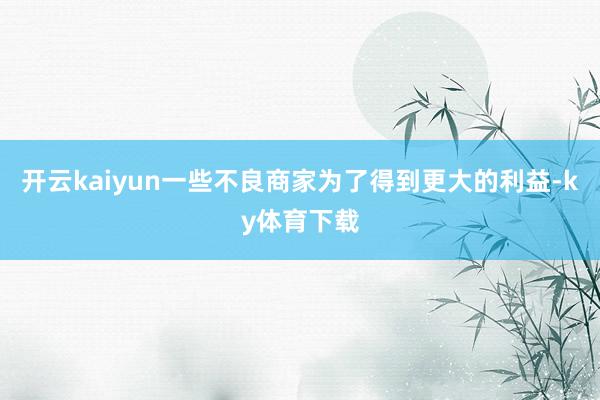 开云kaiyun一些不良商家为了得到更大的利益-ky体育下载