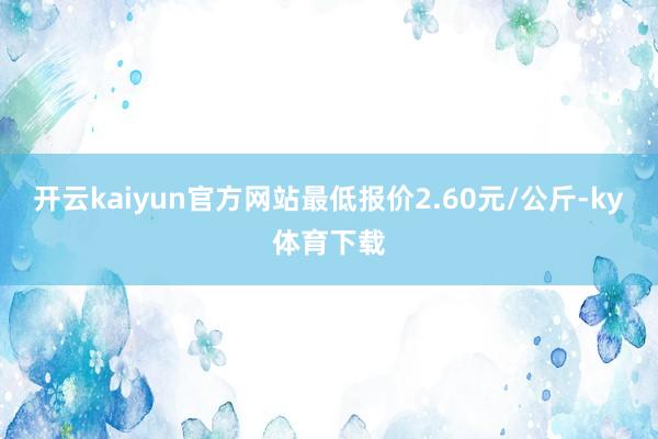 开云kaiyun官方网站最低报价2.60元/公斤-ky体育下载