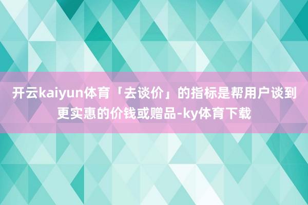 开云kaiyun体育「去谈价」的指标是帮用户谈到更实惠的价钱或赠品-ky体育下载