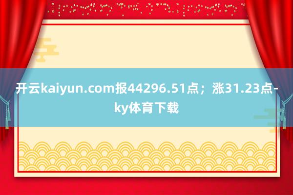 开云kaiyun.com报44296.51点；涨31.23点-ky体育下载