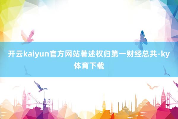 开云kaiyun官方网站著述权归第一财经总共-ky体育下载