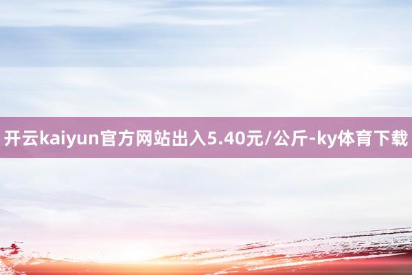 开云kaiyun官方网站出入5.40元/公斤-ky体育下载