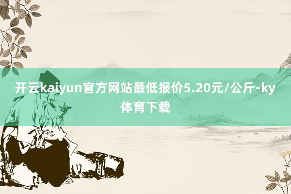 开云kaiyun官方网站最低报价5.20元/公斤-ky体育下载