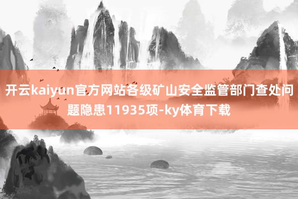 开云kaiyun官方网站各级矿山安全监管部门查处问题隐患11935项-ky体育下载