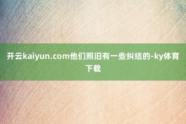 开云kaiyun.com他们照旧有一些纠结的-ky体育下载