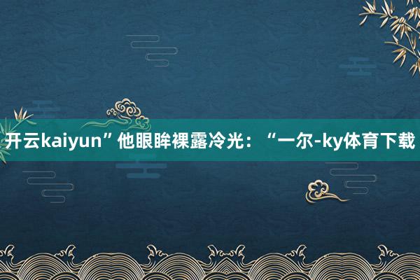 开云kaiyun”他眼眸裸露冷光：“一尔-ky体育下载