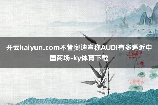 开云kaiyun.com不管奥迪宣称AUDI有多逼近中国商场-ky体育下载