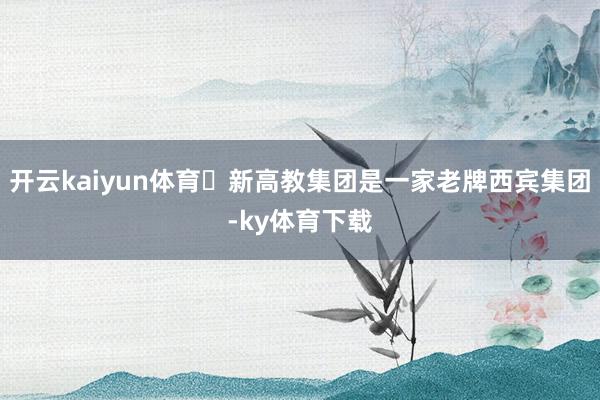 开云kaiyun体育‌新高教集团是一家老牌西宾集团-ky体育下载