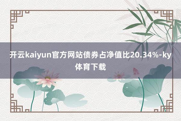 开云kaiyun官方网站债券占净值比20.34%-ky体育下载