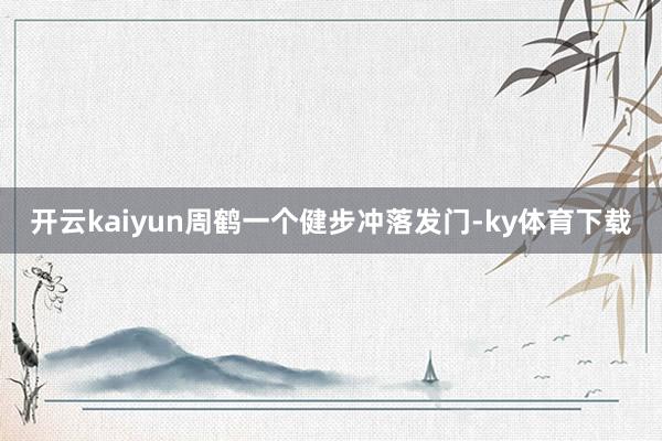 开云kaiyun周鹤一个健步冲落发门-ky体育下载