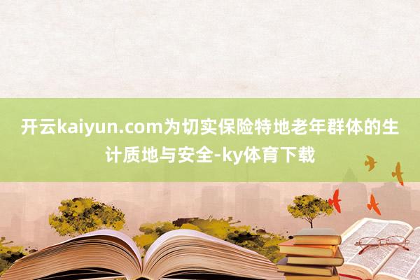 开云kaiyun.com为切实保险特地老年群体的生计质地与安全-ky体育下载