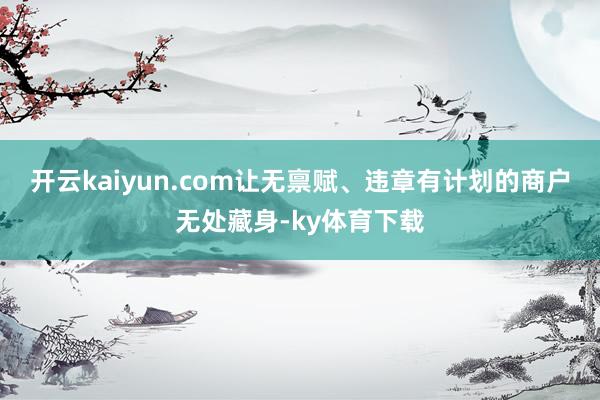 开云kaiyun.com让无禀赋、违章有计划的商户无处藏身-ky体育下载