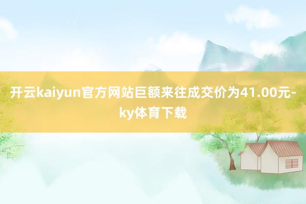 开云kaiyun官方网站巨额来往成交价为41.00元-ky体育下载