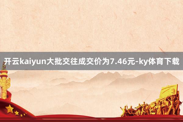 开云kaiyun大批交往成交价为7.46元-ky体育下载