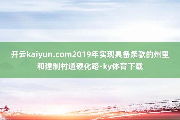 开云kaiyun.com2019年实现具备条款的州里和建制村通硬化路-ky体育下载