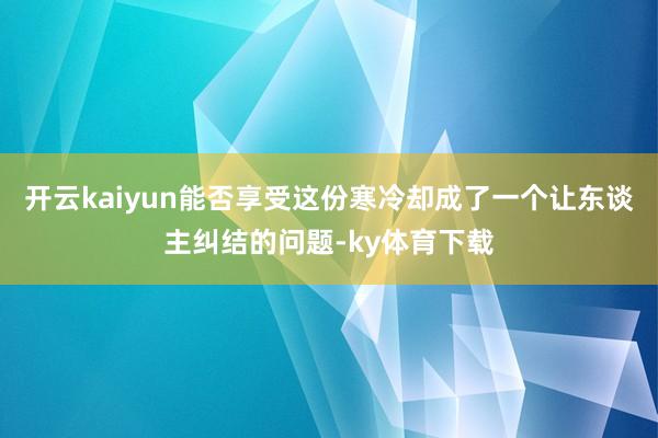 开云kaiyun能否享受这份寒冷却成了一个让东谈主纠结的问题-ky体育下载