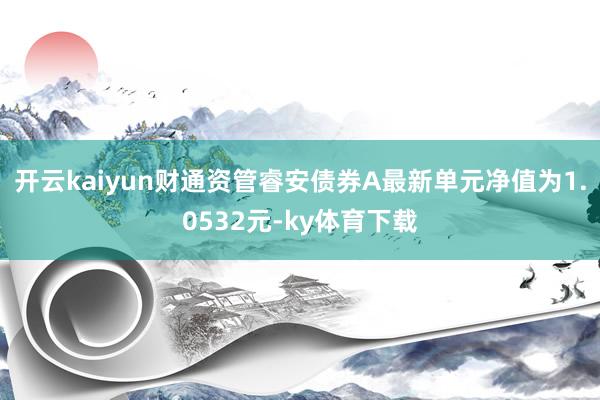 开云kaiyun财通资管睿安债券A最新单元净值为1.0532元-ky体育下载