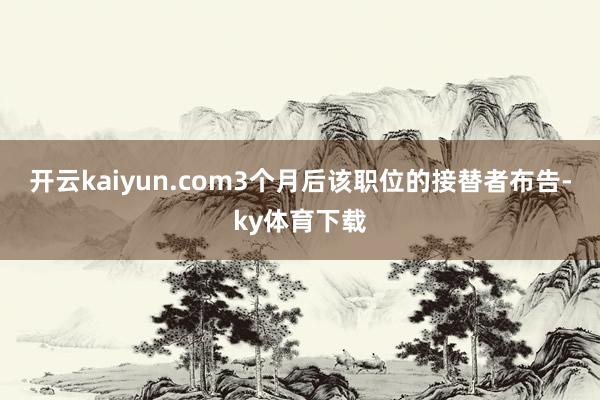 开云kaiyun.com3个月后该职位的接替者布告-ky体育下载