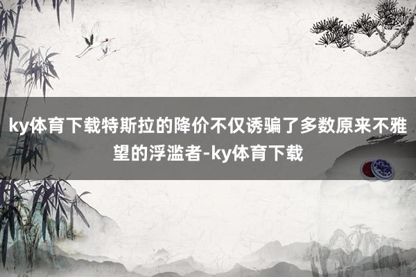 ky体育下载特斯拉的降价不仅诱骗了多数原来不雅望的浮滥者-ky体育下载