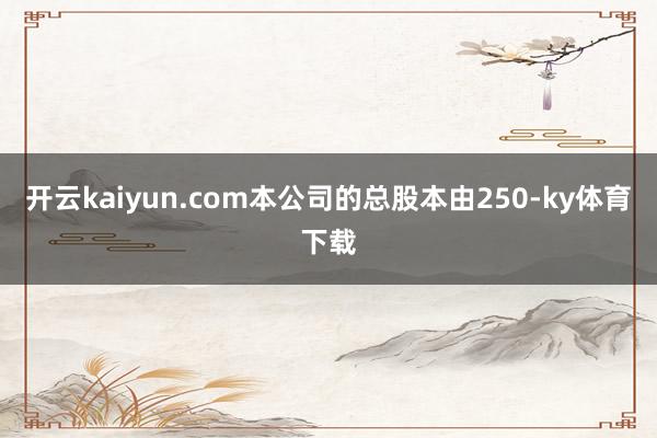 开云kaiyun.com本公司的总股本由250-ky体育下载